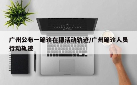 广州公布一确诊在穗活动轨迹/广州确诊人员行动轨迹