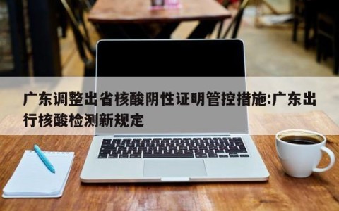广东调整出省核酸阴性证明管控措施:广东出行核酸检测新规定