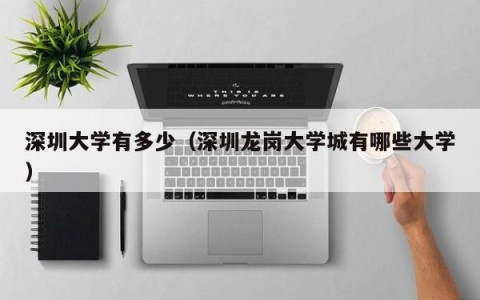 深圳大学有多少（深圳龙岗大学城有哪些大学）