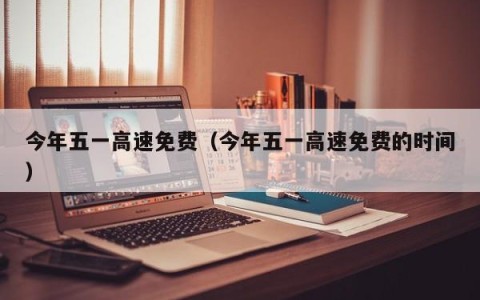 今年五一高速免费（今年五一高速免费的时间）