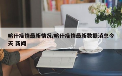 喀什疫情最新情况/喀什疫情最新数据消息今天 新闻