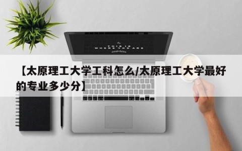 【太原理工大学工科怎么/太原理工大学最好的专业多少分】
