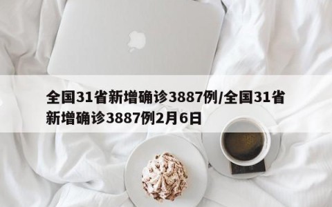 全国31省新增确诊3887例/全国31省新增确诊3887例2月6日