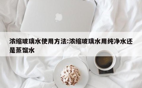 浓缩玻璃水使用方法:浓缩玻璃水用纯净水还是蒸馏水