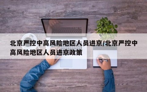 北京严控中高风险地区人员进京/北京严控中高风险地区人员进京政策