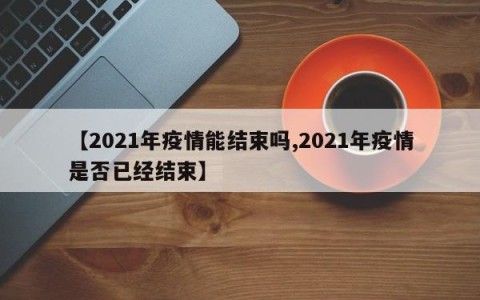【2021年疫情能结束吗,2021年疫情是否已经结束】