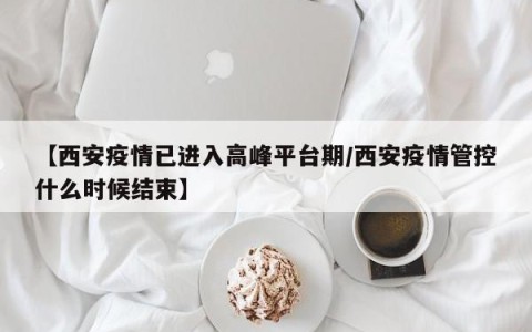 【西安疫情已进入高峰平台期/西安疫情管控什么时候结束】