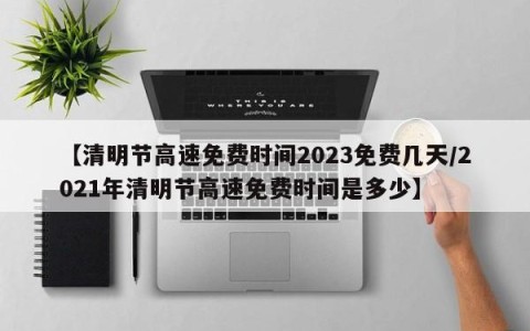 【清明节高速免费时间2023免费几天/2021年清明节高速免费时间是多少】