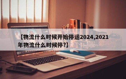 【物流什么时候开始停运2024,2021年物流什么时候停?】