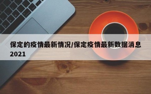 保定的疫情最新情况/保定疫情最新数据消息2021