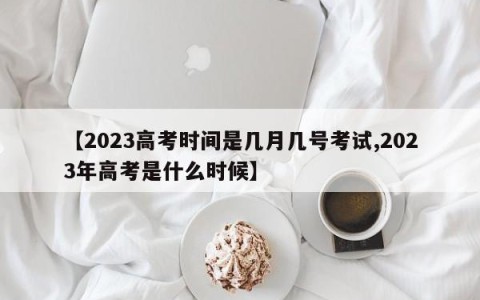 【2023高考时间是几月几号考试,2023年高考是什么时候】