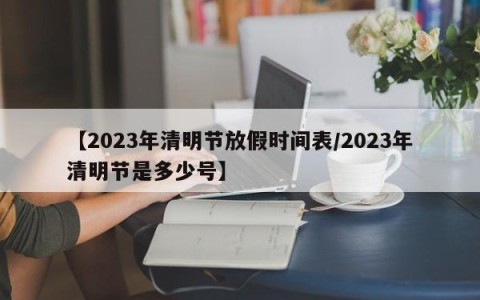 【2023年清明节放假时间表/2023年清明节是多少号】