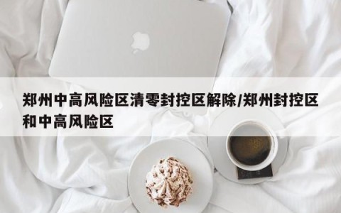 郑州中高风险区清零封控区解除/郑州封控区和中高风险区