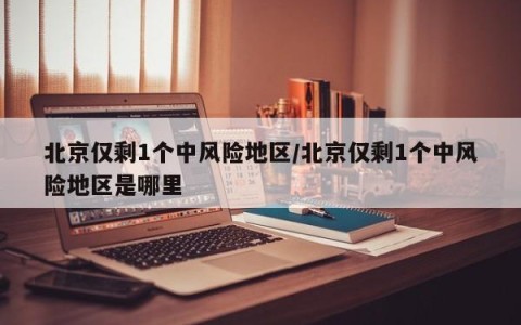 北京仅剩1个中风险地区/北京仅剩1个中风险地区是哪里