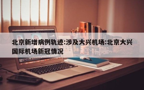 北京新增病例轨迹:涉及大兴机场:北京大兴国际机场新冠情况