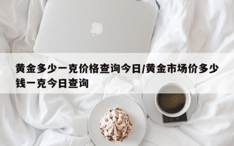 黄金多少一克价格查询今日/黄金市场价多少钱一克今日查询