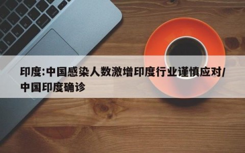 印度:中国感染人数激增印度行业谨慎应对/中国印度确诊