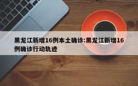黑龙江新增16例本土确诊:黑龙江新增16例确诊行动轨迹