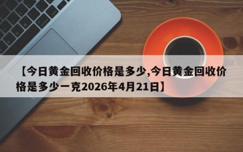【今日黄金回收价格是多少,今日黄金回收价格是多少一克2026年4月21日】