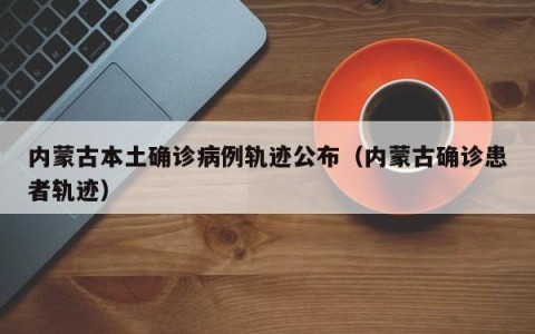 内蒙古本土确诊病例轨迹公布（内蒙古确诊患者轨迹）