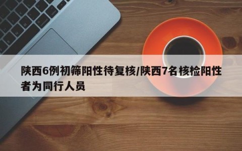 陕西6例初筛阳性待复核/陕西7名核检阳性者为同行人员