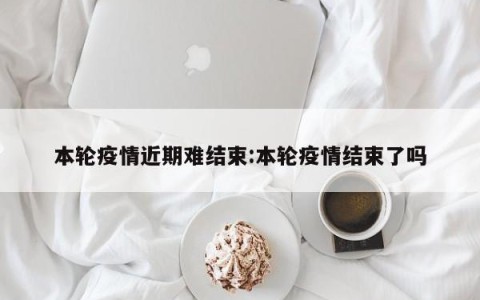 本轮疫情近期难结束:本轮疫情结束了吗