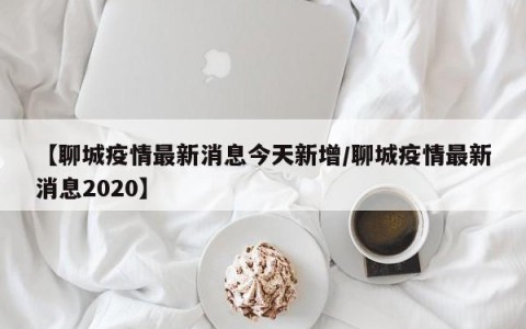 【聊城疫情最新消息今天新增/聊城疫情最新消息2020】