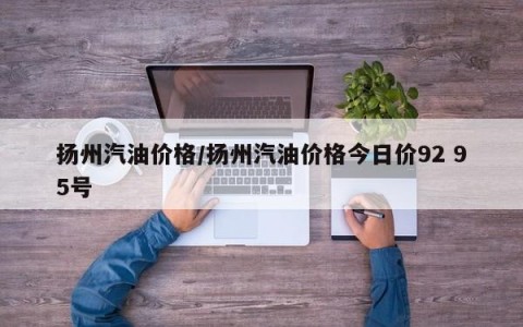 扬州汽油价格/扬州汽油价格今日价92 95号