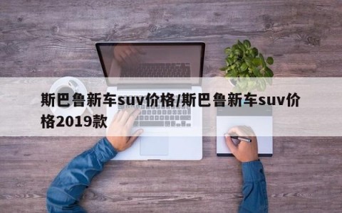 斯巴鲁新车suv价格/斯巴鲁新车suv价格2019款