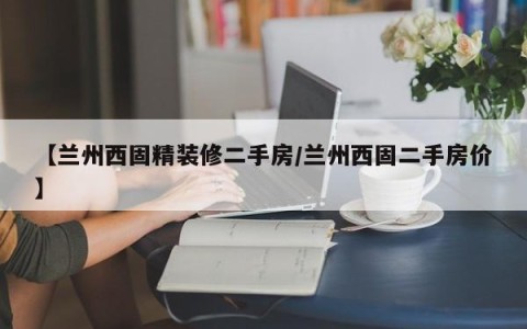 【兰州西固精装修二手房/兰州西固二手房价】
