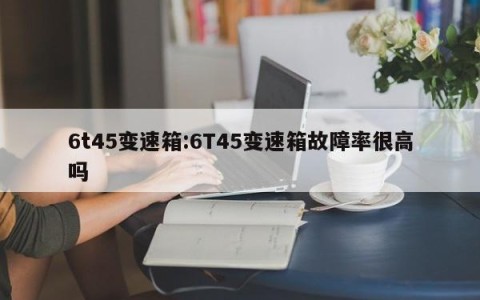 6t45变速箱:6T45变速箱故障率很高吗