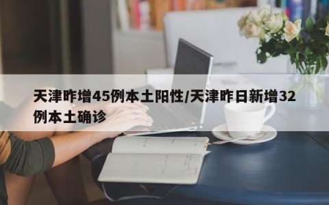 天津昨增45例本土阳性/天津昨日新增32例本土确诊