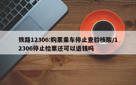 铁路12306:购票乘车停止查验核酸/12306停止检票还可以退钱吗