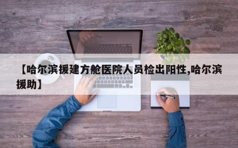 【哈尔滨援建方舱医院人员检出阳性,哈尔滨援助】