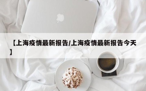 【上海疫情最新报告/上海疫情最新报告今天】