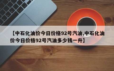 【中石化油价今日价格92号汽油,中石化油价今日价格92号汽油多少钱一升】