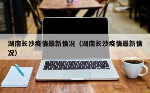 湖南长沙疫情最新情况（湖南长沙疫情最新情况）
