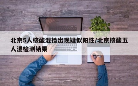 北京5人核酸混检出现疑似阳性/北京核酸五人混检测结果