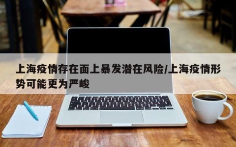 上海疫情存在面上暴发潜在风险/上海疫情形势可能更为严峻