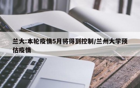 兰大:本轮疫情5月将得到控制/兰州大学预估疫情