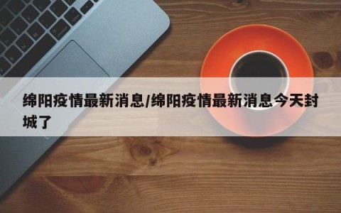 绵阳疫情最新消息/绵阳疫情最新消息今天封城了