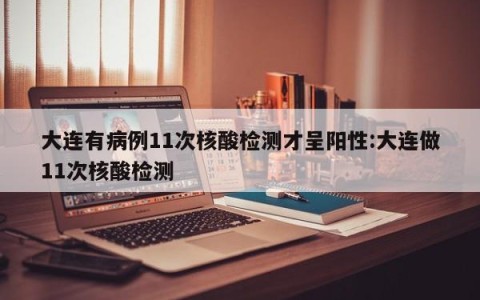 大连有病例11次核酸检测才呈阳性:大连做11次核酸检测