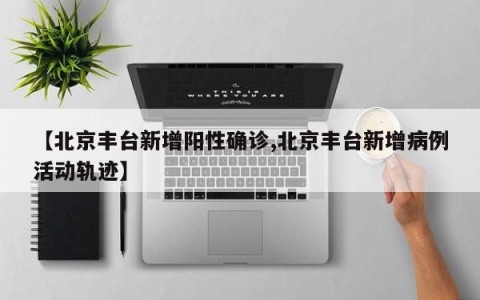 【北京丰台新增阳性确诊,北京丰台新增病例活动轨迹】