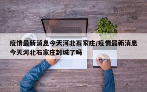 疫情最新消息今天河北石家庄/疫情最新消息今天河北石家庄封城了吗