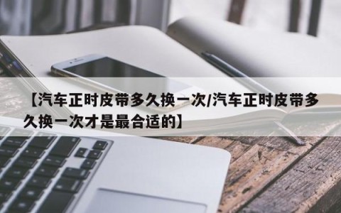 【汽车正时皮带多久换一次/汽车正时皮带多久换一次才是最合适的】