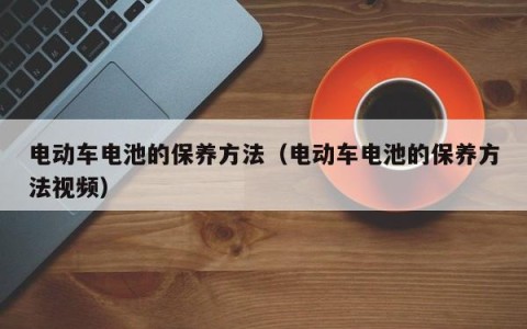 电动车电池的保养方法（电动车电池的保养方法视频）