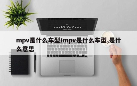 mpv是什么车型/mpv是什么车型,是什么意思