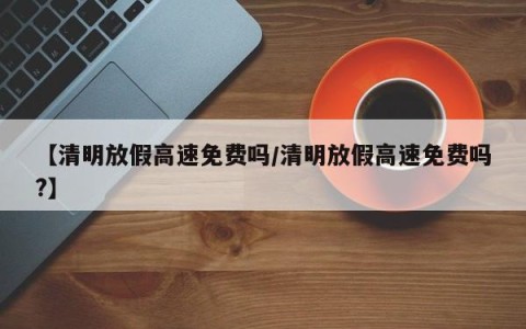 【清明放假高速免费吗/清明放假高速免费吗?】