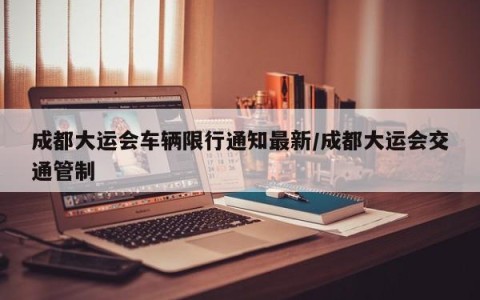 成都大运会车辆限行通知最新/成都大运会交通管制
