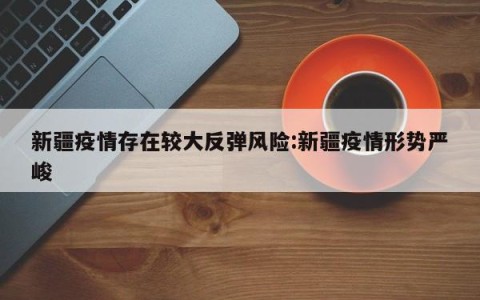 新疆疫情存在较大反弹风险:新疆疫情形势严峻
